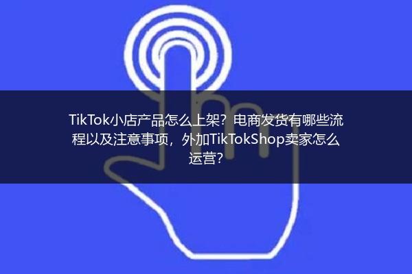 TikTok小店产品怎么上架？电商发货有哪些流程以及注意事项，外加TikTokShop卖家怎么运营？