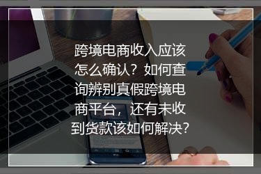 跨境电商收入应该怎么确认？如何查询辨别真假跨境电商平台，还有未收到货款该如何解决？
