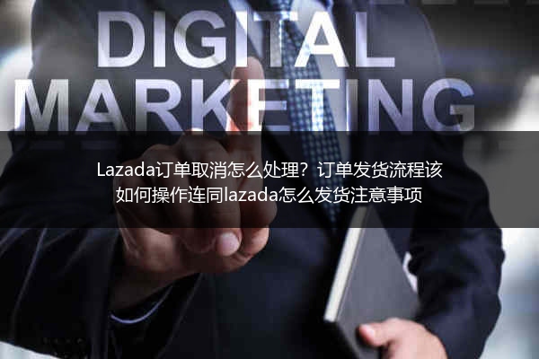 Lazada订单取消怎么处理？订单发货流程该如何操作连同lazada怎么发货注意事项