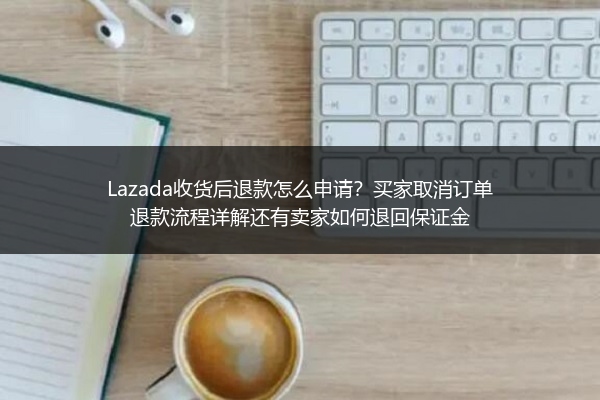 Lazada收货后退款怎么申请？买家取消订单退款流程详解还有卖家如何退回保证金