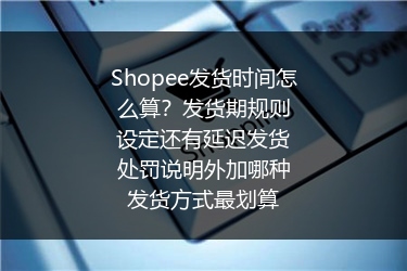 Shopee发货时间怎么算？发货期规则设定还有延迟发货处罚说明外加哪种发货方式最划算