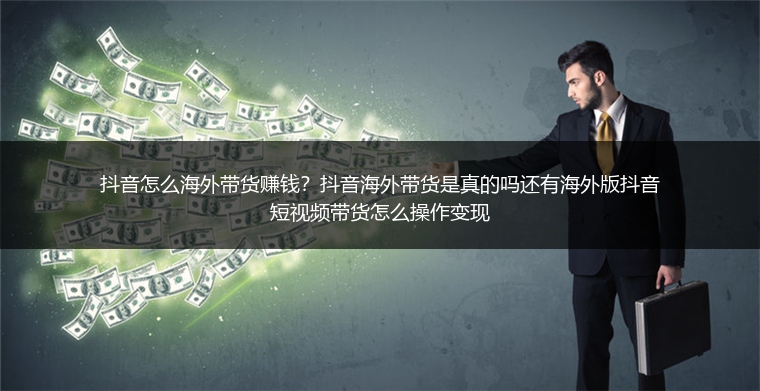 抖音怎么海外带货赚钱？抖音海外带货是真的吗还有海外版抖音短视频带货怎么操作变现