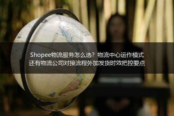 Shopee物流服务怎么选？物流中心运作模式还有物流公司对接流程外加发货时效把控要点