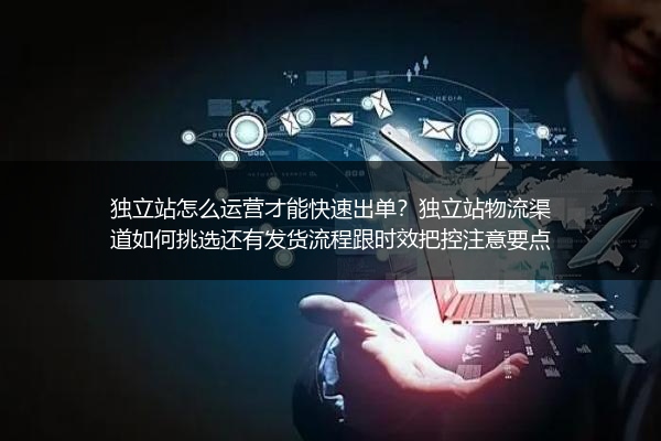 独立站怎么运营才能快速出单？独立站物流渠道如何挑选还有发货流程跟时效把控注意要点