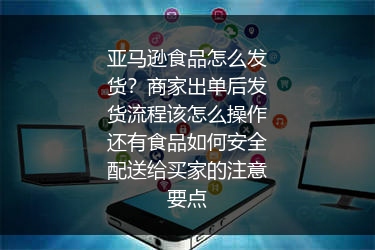 亚马逊食品怎么发货？商家出单后发货流程该怎么操作还有食品如何安全配送给买家的注意要点