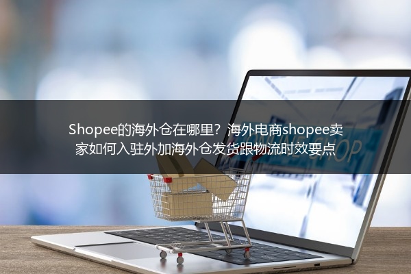 Shopee的海外仓在哪里？海外电商shopee卖家如何入驻外加海外仓发货跟物流时效要点