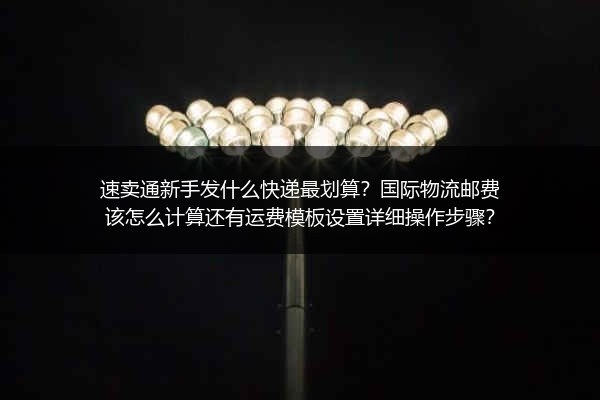 速卖通新手发什么快递最划算？国际物流邮费该怎么计算还有运费模板设置详细操作步骤？