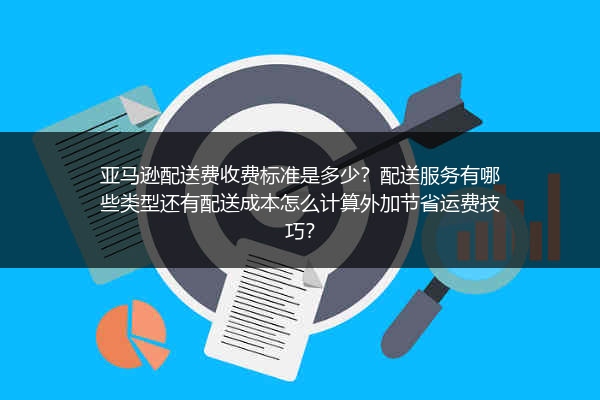 亚马逊配送费收费标准是多少？配送服务有哪些类型还有配送成本怎么计算外加节省运费技巧？