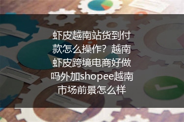 虾皮越南站货到付款怎么操作？越南虾皮跨境电商好做吗外加shopee越南市场前景怎么样