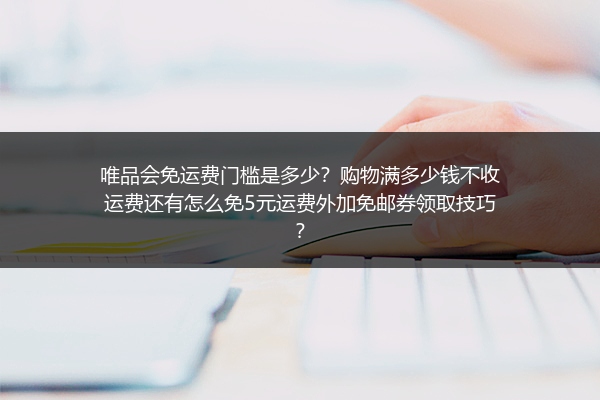 唯品会免运费门槛是多少？购物满多少钱不收运费还有怎么免5元运费外加免邮券领取技巧？