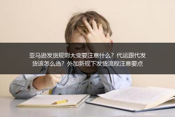 亚马逊发货规则大变要注意什么？代运跟代发货该怎么选？外加新规下发货流程注意要点