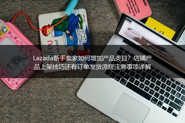 Lazada新手卖家如何增加产品类目？店铺产品上架技巧还有订单发货流程注意事项详解