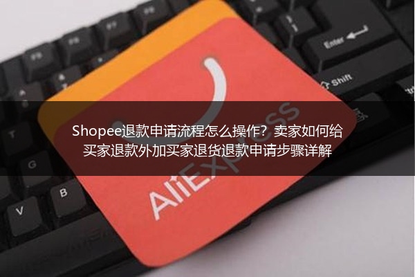 Shopee退款申请流程怎么操作？卖家如何给买家退款外加买家退货退款申请步骤详解