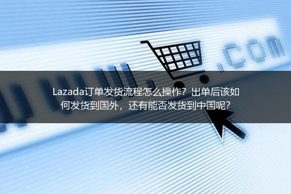 Lazada订单发货流程怎么操作？出单后该如何发货到国外，还有能否发货到中国呢？