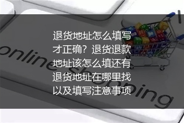 退货地址怎么填写才正确？退货退款地址该怎么填还有退货地址在哪里找以及填写注意事项