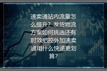 速卖通站内流量怎么提升？发货物流方案如何挑选还有时效把控外加速卖通用什么快递更划算？