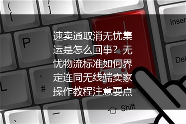 速卖通取消无忧集运是怎么回事？无忧物流标准如何界定连同无线端卖家操作教程注意要点