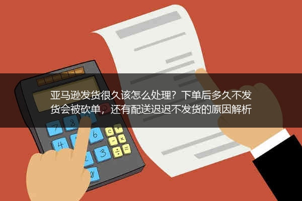 亚马逊发货很久该怎么处理？下单后多久不发货会被砍单，还有配送迟迟不发货的原因解析