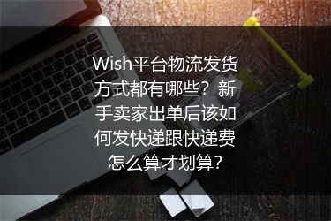 Wish平台物流发货方式都有哪些？新手卖家出单后该如何发快递跟快递费怎么算才划算？