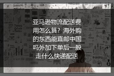 亚马逊物流配送费用怎么算？海外购的东西能直邮中国吗外加下单后一般走什么快递配送