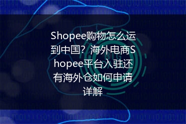Shopee购物怎么运到中国？海外电商Shopee平台入驻还有海外仓如何申请详解