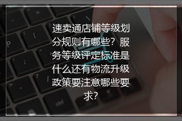 速卖通店铺等级划分规则有哪些？服务等级评定标准是什么还有物流升级政策要注意哪些要求？