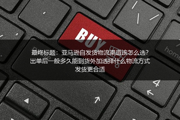 最终标题：亚马逊自发货物流渠道该怎么选？出单后一般多久能到货外加选择什么物流方式发货更合适