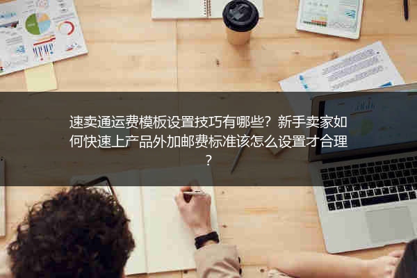 速卖通运费模板设置技巧有哪些？新手卖家如何快速上产品外加邮费标准该怎么设置才合理？