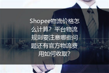 Shopee物流价格怎么计算？平台物流规则要注意哪些问题还有官方物流费用如何收取？