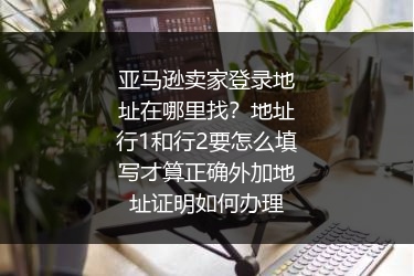 亚马逊卖家登录地址在哪里找？地址行1和行2要怎么填写才算正确外加地址证明如何办理