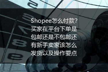 Shopee怎么付款？买家在平台下单是包邮还是不包邮还有新手卖家该怎么发货以及操作要点