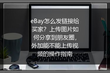 eBay怎么发链接给买家？上传图片如何分享到朋友圈，外加能不能上传视频的操作指南