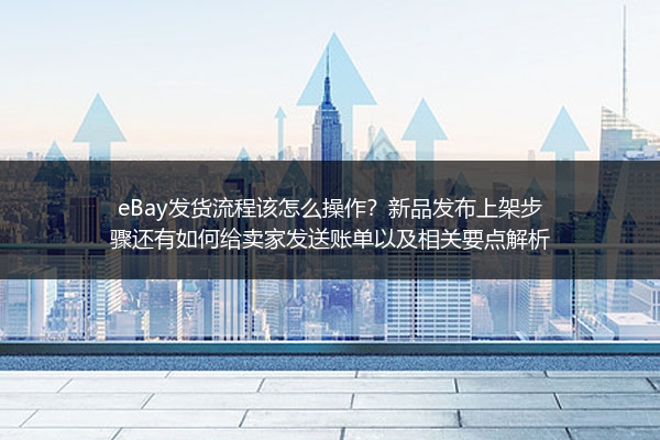 eBay发货流程该怎么操作？新品发布上架步骤还有如何给卖家发送账单以及相关要点解析
