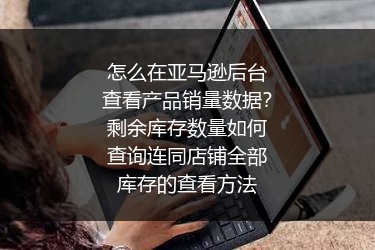 怎么在亚马逊后台查看产品销量数据？剩余库存数量如何查询连同店铺全部库存的查看方法