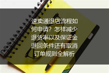速卖通退店流程如何申请？怎样减少退货率以及保证金退回条件还有取消订单规则全解析