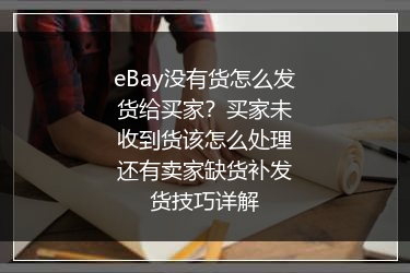 eBay没有货怎么发货给买家？买家未收到货该怎么处理还有卖家缺货补发货技巧详解