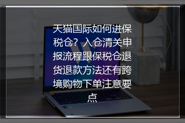 天猫国际如何进保税仓？入仓清关申报流程跟保税仓退货退款方法还有跨境购物下单注意要点