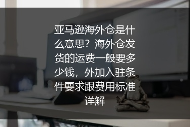 亚马逊海外仓是什么意思？海外仓发货的运费一般要多少钱，外加入驻条件要求跟费用标准详解
