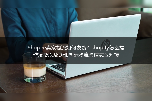 Shopee卖家物流如何发货？shopify怎么操作发货以及DHL国际物流渠道怎么对接