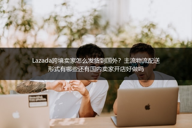 Lazada跨境卖家怎么发货到国外？主流物流配送形式有哪些还有国内卖家开店好做吗