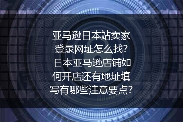 亚马逊日本站卖家登录网址怎么找？日本亚马逊店铺如何开店还有地址填写有哪些注意要点？
