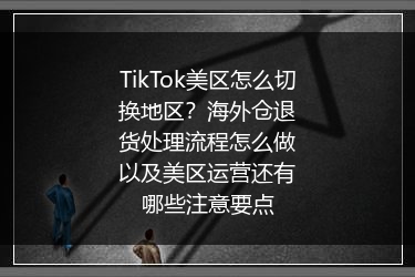 TikTok美区怎么切换地区？海外仓退货处理流程怎么做以及美区运营还有哪些注意要点
