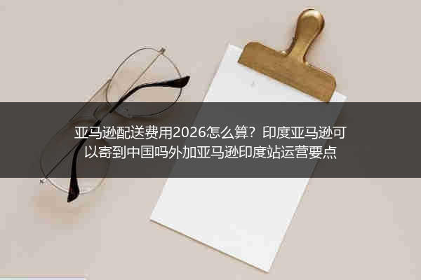 亚马逊配送费用2026怎么算？印度亚马逊可以寄到中国吗外加亚马逊印度站运营要点
