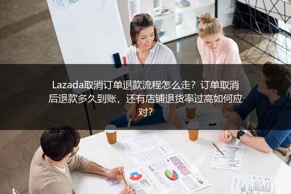 Lazada取消订单退款流程怎么走？订单取消后退款多久到账，还有店铺退货率过高如何应对？