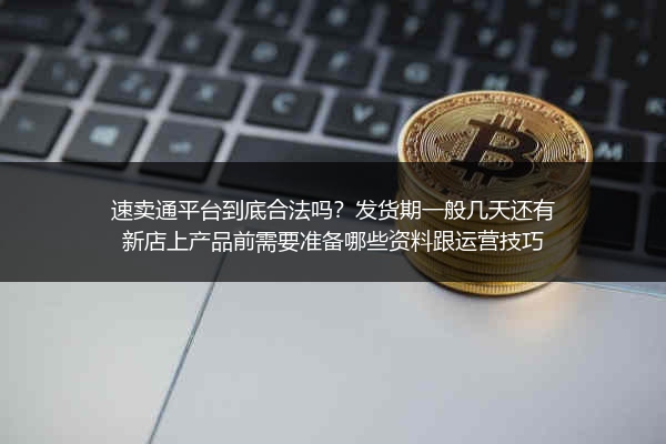 速卖通平台到底合法吗？发货期一般几天还有新店上产品前需要准备哪些资料跟运营技巧