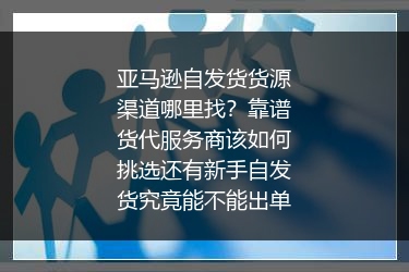 亚马逊自发货货源渠道哪里找？靠谱货代服务商该如何挑选还有新手自发货究竟能不能出单