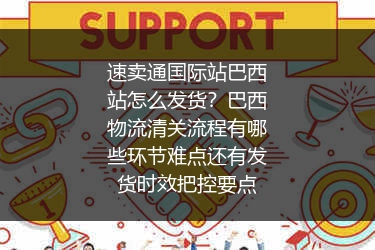 速卖通国际站巴西站怎么发货？巴西物流清关流程有哪些环节难点还有发货时效把控要点