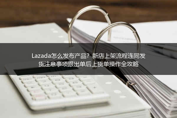 Lazada怎么发布产品？新店上架流程连同发货注意事项跟出单后上货单操作全攻略