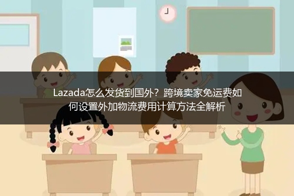 Lazada怎么发货到国外？跨境卖家免运费如何设置外加物流费用计算方法全解析