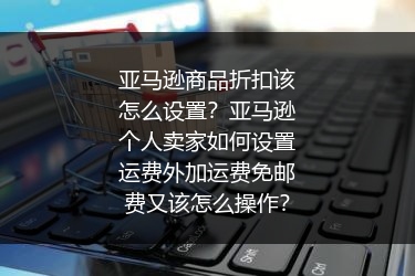 亚马逊商品折扣该怎么设置？亚马逊个人卖家如何设置运费外加运费免邮费又该怎么操作？